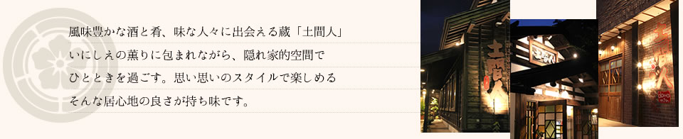 風味豊かな酒と肴、味な人々に出会える蔵「土間人」 いにしえの薫りに包まれながら、隠れ家的空間で ひとときを過ごす。思い思いのスタイルで楽しめる そんな居心地の良さが持ち味です。