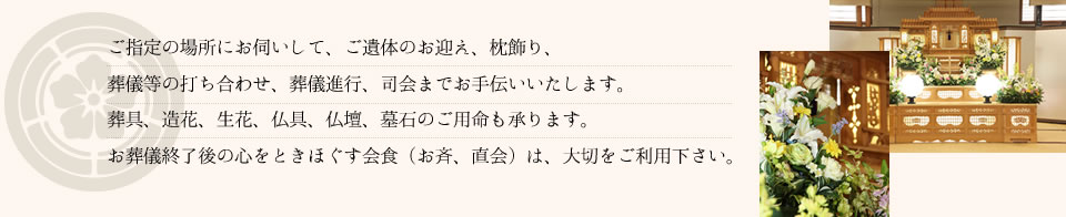 ご指定の場所にお伺いして、ご遺体のお迎え、枕飾り、葬儀等の打ち合わせ、葬儀進行、司会までお手伝いいたします。葬具、造花、生花、仏具、仏壇、墓石のご用命も承ります。お葬儀終了後の心をときほぐす会食（お斉、直会）は、大切をご利用下さい。