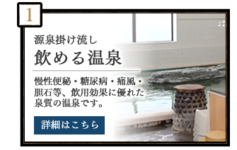 源泉掛け流し　飲める温泉　慢性便秘・糖尿病・痛風・胆石等、飲用効果に優れた泉質の温泉です。　詳細はこちら