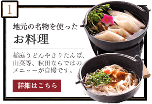 地元の名物を使ったお料理　稲庭うどんやきりたんぽ、山菜等、秋田ならではのメニューが自慢です。　詳細はこちら